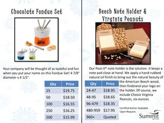C h o c o l a t e Fo n d u e S e t                        B e e ch N o t e H o l d e r &
                                                                 Virginia Peanuts




Your company will be thought of as tasteful and fun    Our Post-it® note holder is the solution. It keeps a
when you put your name on this Fondue Set! 4 7/8"      note pad close at hand. We apply a hand-rubbed
diameter x 4 1/2".                                     natural oil finish to bring out the natural beauty of
                                                                              the American Beech wood,
                               Qty         Price        Qty         Price then firebrand your logo on
                            25            $19.75      24-47      $18.95 the holder. Of course, we
                                                                              include Choice Virginia
                            50            $18.50      48-95      $18.65 Peanuts, six-ounces.
                            100           $16.55      96-479      $18.35
                                                                             Certified Kosher Available
                            250           $16.25      480-959 $17.95         Upon Request.

                            500           $15.99      960+        Quoted
 