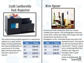 Lindt Leatherette                             Wine Opener
           D e s k O r ga n i z e r




                                                     Uncork your next celebration with our unique,
                                                     cordless wine opener. This rechargeable corkscrew
                                                     comes with a stand, foil cutter and charger that will
                                                     complement any kitchen or bar.
This multi-functional desk organizer is a welcomed   Packaged in a chic, chocolate brown box with a foil
addition to a work station.                                                   stamped imprint. The opener
Made of black leatherette,      Qty         Price       Qty        Price can also be imprinted with a
felt-lined and filled with an 25          $39.45      12         $41.43 Liquid Lens™ imprint. Liquid
assortment of 14 Lindor                                                       Lens is a doming effect that
balls and decorated with a 50             $38.85      24         $39.95 protects your logo and
full color Liquid Lens™       100         $38.45      48         $38.95 message under a layer
imprint.                                                                      of resin that
                            250         $37.82                                resists scratching and
                                                                              fading.
 