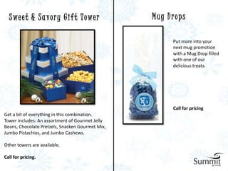 S we e t & S a v o r y G i f t T owe r          Mug Drops

                                                       Put more into your
                                                       next mug promotion
                                                       with a Mug Drop filled
                                                       with one of our
                                                       delicious treats.




                                                       Call for pricing
Get a bit of everything in this combination.
Tower includes: An assortment of Gourmet Jelly
Beans, Chocolate Pretzels, Snacken Gourmet Mix,
Jumbo Pistachios, and Jumbo Cashews.

Other towers are available.

Call for pricing.
 