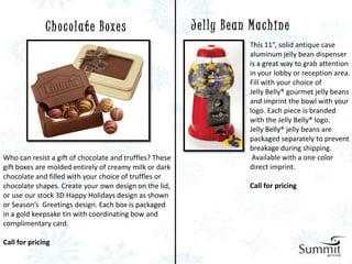 C h o c o l a t e B oxe s                  J e l ly B e a n M a c h i n e
                                                                           This 11”, solid antique case
                                                                           aluminum jelly bean dispenser
                                                                           is a great way to grab attention
                                                                           in your lobby or reception area.
                                                                           Fill with your choice of
                                                                           Jelly Belly® gourmet jelly beans
                                                                           and imprint the bowl with your
                                                                           logo. Each piece is branded
                                                                           with the Jelly Belly® logo.
                                                                           Jelly Belly® jelly beans are
                                                                           packaged separately to prevent
                                                                           breakage during shipping.
Who can resist a gift of chocolate and truffles? These                      Available with a one color
gift boxes are molded entirely of creamy milk or dark                      direct imprint.
chocolate and filled with your choice of truffles or
chocolate shapes. Create your own design on the lid,                       Call for pricing
or use our stock 3D Happy Holidays design as shown
or Season’s Greetings design. Each box is packaged
in a gold keepsake tin with coordinating bow and
complimentary card.

Call for pricing
 