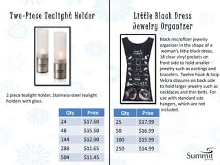 T wo - P i e c e T e a l i g h t H o l d e r              Little Black Dress
                                                           J ewe l r y O r ga n i z e r
                                                                       Black microfiber jewelry
                                                                       organizer in the shape of a
                                                                        woman's little black dress,
                                                                       18 clear vinyl pockets on
                                                                       front side to hold smaller
                                                                       jewelry such as earrings and
                                                                       bracelets. Twelve hook & loop
                                                                       Velcro closures on back side
                                                                       to hold larger jewelry such as
                                                                       necklaces and thin belts. For
2 piece tealight holder. Stainless-steel tealight
                                                                       use with standard size
holders with glass.
                                                                       hangers, which are not
                                                                        included.
                                Qty        Price     Qty       Price
                             24          $17.50     25       $17.99
                             48          $15.50     50       $16.99
                             144         $12.90     100      $15.99
                             288         $11.65     250      $14.99
                             504         $11.45
 
