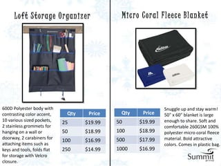 L o f t S t o r a ge O r ga n i z e r        M i c r o C o r a l F l e e c e B l a n ke t




600D Polyester body with                                                Snuggle up and stay warm!
contrasting color accent,      Qty        Price    Qty       Price      50" x 60" blanket is large
10 various sized pockets,    25         $19.99    50       $19.99       enough to share. Soft and
2 stainless grommets for                                                comfortable 260GSM 100%
hanging on a wall or         50         $18.99    100      $18.99       polyester micro coral fleece
doorway, 2 carabiners for                         500      $17.99       material. Bold attractive
                             100        $16.99
attaching items such as                                                 colors. Comes in plastic bag.
keys and tools, folds flat   250        $14.99    1000     $16.99
for storage with Velcro
closure.
 