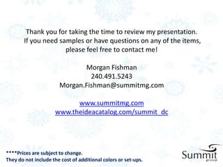 Thank you for taking the time to review my presentation.
        If you need samples or have questions on any of the items,
                      please feel free to contact me!

                              Morgan Fishman
                                240.491.5243
                       Morgan.Fishman@summitmg.com

                           www.summitmg.com
                     www.theideacatalog.com/summit_dc




****Prices are subject to change.
They do not include the cost of additional colors or set-ups.
 