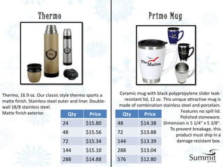 Thermo                                                  Primo Mug




Thermo, 16.9 oz. Our classic style thermo sports a        Ceramic mug with black polypropylene slider leak-
matte finish. Stainless steel outer and liner. Double-      resistant lid, 12 oz. This unique attractive mug is
wall 18/8 stainless steel.                                made of combination stainless steel and porcelain.
Matte finish exterior.                                                                     Features no spill lid.
                                  Qty          Price       Qty         Price               Polished stoneware.
                               24          $15.80        48         $14.38 Dimension is 5 1/4" x 5 3/8".
                                                                                      To prevent breakage, this
                               48          $15.56        72         $13.88               product must ship in a
                               72          $15.34        144        $13.39               damage resistant box.
                               144         $15.10        288         $13.04
                               288         $14.88        576         $12.80
 