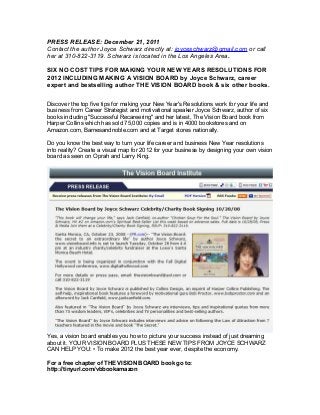 PRESS RELEASE: December 21, 2011
Contact the author Joyce Schwarz directly at: joyceschwarz@gmail.com or call
her at 310-822-3119. Schwarz is located in the Los Angeles Area.
SIX NO COST TIPS FOR MAKING YOUR NEW YEARS RESOLUTIONS FOR
2012 INCLUDING MAKING A VISION BOARD by Joyce Schwarz, career
expert and bestselling author THE VISION BOARD book & six other books.
Discover the top five tips for making your New Year's Resolutions work for your life and
business from Career Strategist and motivational speaker Joyce Schwarz, author of six
books including "Successful Recareering" and her latest, The Vision Board book from
Harper Collins which has sold 75,000 copies and is in 4000 bookstores and on
Amazon.com, Barnesandnoble.com and at Target stores nationally.
Do you know the best way to turn your life career and business New Year resolutions
into reality? Create a visual map for 2012 for your business by designing your own vision
board as seen on Oprah and Larry King.
Yes, a vision board enables you how to picture your success instead of just dreaming
about it. YOUR VISION BOARD PLUS THESE NEW TIPS FROM JOYCE SCHWARZ
CAN HELP YOU: • To make 2012 the best year ever, despite the economy.
For a free chapter of THE VISION BOARD book go to:
http://tinyurl.com/vbbookamazon
 