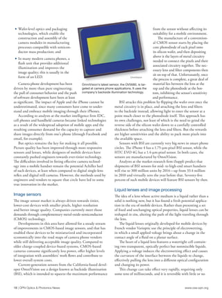 www.osa-opn.org
18 | OPN Optics & Photonics News
c	 Wafer-level optics and packaging
technologies, which enable the
construction and assembly of the
camera modules in manufacturing
processes compatible with semicon-
ductor mass production; and
c	 In many modern camera phones, a
flash unit that provides additional
illumination and improves the
image quality; this is usually in the
form of an LED.
Camera phone development has been
driven by more than pure engineering;
the pull of consumer behavior and the push
of software development have been at least
as significant. The impact of Apple and the iPhone cannot be
underestimated, since many consumers have come to under-
stand and embrace mobile imaging through their iPhones.
According to analysts at the market intelligence firm IDC,
cell phones and handheld cameras became linked technologies
as a result of the widespread adoption of mobile apps and the
resulting consumer demand for the capacity to capture and
share images directly from one’s phone (through Facebook and
email, for example).
But optics remains the key for making it all possible.
Picture quality has been improved through more responsive
sensors and lenses, while designers of mobile devices have
constantly pushed engineers towards ever-tinier technology.
The difficulties involved in fitting effective camera technol-
ogy into a mobile handset remain the potential Achilles heel
of such devices, at least when compared to digital single-lens
reflex and digital still cameras. However, the methods used by
engineers and vendors to square that circle have led to some
true innovation in the market.
Image sensors
The image sensor market is always driven towards tinier,
lower-cost devices with smaller pixels, higher resolution
and better image quality. Companies currently meet those
demands through complementary metal-oxide-semiconductor
(CMOS) technology.
Developments in this area have allowed for a steady stream
of improvements in CMOS-based image sensors, and that has
enabled these devices to be miniaturized and incorporated
economically into the road maps of camera phone vendors
while still delivering acceptable image quality. Compared to
older charge-coupled device-based systems, CMOS-based
cameras consume significantly less power, offer higher levels
of integration with assemblers’ work flows and contribute to
lower overall system costs.
Current-generation sensors from the California-based devel-
oper OmniVision use a design known as backside illumination
(BSI), which is intended to squeeze the maximum performance
from the sensor without affecting its
suitability for a mobile environment.
The manufacture of a convention-
al CMOS sensor starts by placing the
core photodiode of each pixel onto
its silicon wafer, and then depositing
above it the layers of metal circuitry
needed to connect the pixels and their
associated circuitry together. The nec-
essary lens and filter components then
sit on top of that. Unfortunately, once
the process is complete, a great deal of
material lies between the lens at the
top and the photodiode at the bot-
tom, inhibiting the sensor’s sensitivity
and performance.
BSI attacks this problem by flipping the wafer over once the
metal circuitry is in place, and attaching the lens and filters
to the backside instead, allowing light to enter the sensor at a
point much closer to the photodiode itself. This approach has
its own challenges, not least of which is the need to grind the
reverse side of the silicon wafer down to a carefully controlled
thickness before attaching the lens and filters. But the rewards
are higher sensitivities and the ability to pack more pixels into
the available space.
Sensors with BSI are currently very big news in smart phone
circles. The iPhone 4 has a 1.75-µm-pixel BSI sensor, while the
HTC EVO 4G has a 1.4-µm-pixel sensor. In both cases, the
sensors are manufactured by OmniVision.
Analysts at the market research firm iSuppli predict that
shipments of BSI sensors for mid- to high-end smart handsets
will rise to 300 million units by 2014—up from 33.4 million
in 2010 and virtually zero the year before that. Seventy-five
percent of such mobile devices will feature BSI sensors by then.
Liquid lenses and image processing
The idea of a lens whose active medium is a liquid rather than a
solid is nothing new, but it has found a fresh potential applica-
tion in the era of mobile devices. Rather than presenting a set
of fixed and unchanging optical properties, liquid lenses can be
reshaped in situ, altering the path of the light traveling through
the lens.
The liquid lenses originally developed for mobile devices by
French vendor Varioptic use the principle of electrowetting,
in which a small applied voltage brings about a change in the
contact angle of a fluid on a planar surface.
The heart of a liquid lens features a watertight cell contain-
ing two transparent, optically perfect but nonmiscible liquids.
Applying a voltage induces the electrowetting effect and causes
the curvature of the interface between the liquids to change,
effectively pulling the lens into a different optical configuration
and changing its power.
This change can take effect very rapidly, requiring only
some tens of milliseconds, and it is reversible with little or no
OmniVision’s latest sensor, the OV5680, is tar-
geted at camera phone applications. It uses the
company’s backside illumination technology.
OmniVision
 