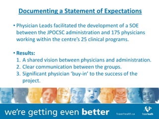 Documenting a Statement of Expectations

• Physician Leads facilitated the development of a SOE
  between the JPOCSC administration and 175 physicians
  working within the centre’s 25 clinical programs.

• Results:
  1. A shared vision between physicians and administration.
  2. Clear communication between the groups.
  3. Significant physician ‘buy-in’ to the success of the
     project.
 