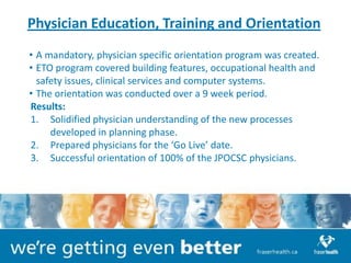 Physician Education, Training and Orientation
• A mandatory, physician specific orientation program was created.
• ETO program covered building features, occupational health and
  safety issues, clinical services and computer systems.
• The orientation was conducted over a 9 week period.
Results:
1. Solidified physician understanding of the new processes
     developed in planning phase.
2. Prepared physicians for the ‘Go Live’ date.
3. Successful orientation of 100% of the JPOCSC physicians.
 