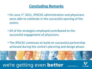Concluding Remarks

• On June 1st 2011, JPOCSC administration and physicians
  were able to celebrate in the successful opening of the
  centre.

• All of the strategies employed contributed to the
  successful engagement of physicians.

• The JPOCSC continues to build on successful partnership
  achieved during the centre’s planning and design phase.
 