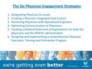 The Six Physician Engagement Strategies

1. Designating Physician Co-Leads
2. Creating a Physician Integrated Lead Council
3. Partnering Physicians with Operational Engineers
4. Optimizing Communication to Physicians
5. Creating a bilateral Statement of Expectations for both the
   physicians and the JPOCSC administration
6. Designing and Implementing a comprehensive Physician
   Education, Training and Orientation Program
 