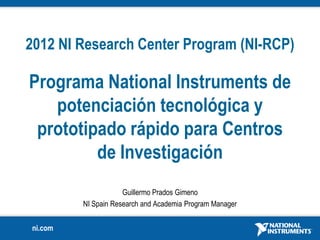 2012 NI Research Center Program (NI-RCP)

Programa National Instruments de
   potenciación tecnológica y
 prototipado rápido para Centros
         de Investigación
                     Guillermo Prados Gimeno
         NI Spain Research and Academia Program Manager


ni.com
 