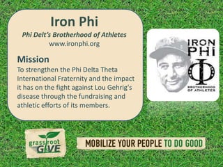 Iron Phi
 Phi Delt’s Brotherhood of Athletes
          www.ironphi.org

Mission
To strengthen the Phi Delta Theta
International Fraternity and the impact
it has on the fight against Lou Gehrig's
disease through the fundraising and
athletic efforts of its members.
 
