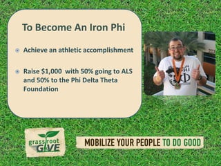 To Become An Iron Phi
    Achieve an athletic accomplishment
 To Become an Iron Phi
 Raise $1,000 with 50% going to
  Achieve an athletic accomplishment     ALS
     and 50% to the Phi Delta Theta
   Raise $1,000 with 50% going to
     Foundation
    ALS and 50% to the Phi Delta Theta
    Foundation
 