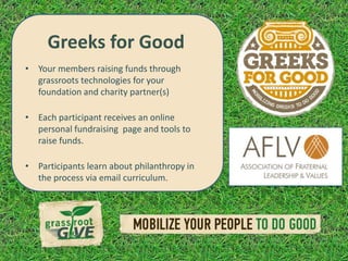 Greeks for Good
• Your members raising funds through
  grassroots technologies for your
  foundation and charity partner(s)

• Each participant receives an online
  personal fundraising page and tools to
  raise funds.

• Participants learn about philanthropy in
  the process via email curriculum.
 