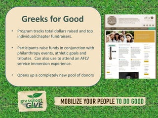 Greeks for Good
• Program tracks total dollars raised and top
  individual/chapter fundraisers.

• Participants raise funds in conjunction with
  philanthropy events, athletic goals and
  tributes. Can also use to attend an AFLV
  service immersion experience.

• Opens up a completely new pool of donors
 