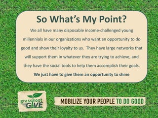 So What’s My Point?
    We all have many disposable income-challenged young
 millennials in our organizations who want an opportunity to do
good and show their loyalty to us. They have large networks that
 will support them in whatever they are trying to achieve, and
 they have the social tools to help them accomplish their goals.
      We just have to give them an opportunity to shine
 