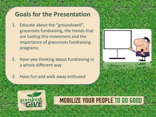 Goals for the Presentation
1. Educate about the “groundswell”,
   grassroots fundraising, the trends that
   are fueling this movement and the
   importance of grassroots fundraising
   programs

2. Have you thinking about fundraising in
   a whole different way

3. Have fun and walk away enthused
 