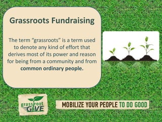Grassroots Fundraising

 The term “grassroots” isis aterm used
  • The term “grassroots” a
    to denote any kind of effort that
     term used to denote any
 derives of effort that derives reason
     kind most of its power and
for beingof its power and
     most from a community and from
       common ordinary people.
     reason for being from a
   community and from
   common ordinary people.
 