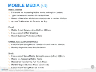 MOBILE MEDIA (1/2)
Mobile Internet
 Locations for Accessing Mobile Media and Digital Content
 Types of Websites Visited on Smartphones
 Names of Websites Visited on Smartphones in the last 30 days
 Access To Websites Via Browser Vs App


E-mail
 Mobile E-mail Services Used In Past 30 Days
 Frequency of E-Mail Checking
 Use of Business Vs Personal Mails


GAMES PLAYED/ DOWNLOADED
 Frequency of Using Mobile Games Sessions In Past 30 Days
 Monthly Expenditure on Mobile Games


Music
 Frequency of Using Mobile Games Sessions In Past 30 Days
 Means for Accessing Mobile Radio
 Method for Transferring Full Track Music
 Monthly Expenditure on Music Downloads
                                                                      16
 Frequency of Using Music on Mobile
Copyright © 2012 The Nielsen Company. Confidential and proprietary.
 