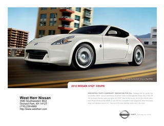 370Z ® Coupe Touring model shown in Pearl White.




                          2012 NISSAN 370Z® COUPE

                                     INNOVATION THAT'S LEGENDARY. INNOVATION FOR ALL. Available with the world’s first
                                     SynchroRev Match® manual transmission. A perfect match for the legendary Nissan VQ 3.7-liter V6
West Herr Nissan                     332-hp engine. Shorter, wider and lighter, the 370Z® begs for the corners. And for the ultimate enthu-
3580 Southwestern Blvd               siast, Nissan introduces the NISMO Z® with 350 hp, a competition-bred suspension, down-force body
                                     design and signature interior trim. Truly one of the most desirable sports cars in the world.
Orchard Park, NY 14127
(716) 239-4860
http://www.westherr.com

                                                                                                          SHIFT_the way you move
 