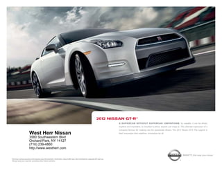 2012 niSSAn gt-r®
                                                                                                                                            A SupercAr without SupercAr limitAtionS. so capable, it can be driven
                                                                                                                                            anytime and anywhere. so intuitive to drive, anyone can enjoy it.1 the ultimate expression of a
                                                                                                                                            company famous for making cars for passionate drivers. the 2012 Nissan Gt-r. the legend is
                            West Herr Nissan                                                                                                real. innovation that redefines. innovation for all.
                            3580 Southwestern Blvd
                            Orchard Park, NY 14127
                            (716) 239-4860
                            http://www.westherr.com

                                                                                                                                                                                                                Shift_the way you move
1   Driving is serious business and requires your full attention. At all times, obey traffic laws. Not intended for unpaved off-road use.
    Always wear your seat belt, and please don’t drink and drive.
 