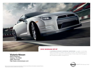 2012 niSSAn gt-r®
                                                                                                                                            A SupercAr without SupercAr limitAtionS. so capable, it can be driven
                                                                                                                                            anytime and anywhere. so intuitive to drive, anyone can enjoy it.1 the ultimate expression of a
                                                                                                                                            company famous for making cars for passionate drivers. the 2012 Nissan Gt-r. the legend is
                    Victoria Nissan                                                                                                         real. innovation that redefines. innovation for all.
                    6003 N Navarro
                    Victoria, TX 77904
                    (866) 760-0759
                    http://www.victorianissan.com

                                                                                                                                                                                                                Shift_the way you move
1   Driving is serious business and requires your full attention. At all times, obey traffic laws. Not intended for unpaved off-road use.
    Always wear your seat belt, and please don’t drink and drive.
 
