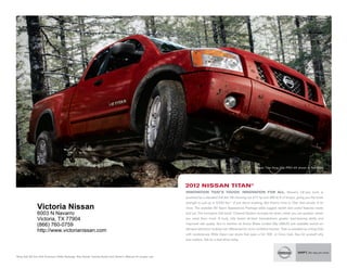 nissan titan King cab pro-4x shown in red Alert.




                                                                                                              2012 NissaN titaN®
                                                                                                              iNNOVatiON tHat's tOUGH. iNNOVatiON FOR aLL. nissan’s full-size truck is
                                                                                                              powered by a standard 5.6-liter v8 churning out 317 hp and 385 lb-ft of torque, giving you the brute
                                                                                                              strength to pull up to 9,500 lbs.1 of just about anything. But there’s more to titan than power. A lot
                  Victoria Nissan                                                                             more. the available sv sport Appearance package adds rugged, stylish and useful features inside
                  6003 N Navarro                                                                              and out. the innovative utili-track® channel system includes tie-down cleats you can position where
                  Victoria, TX 77904                                                                          you need them most. A burly, fully boxed all-steel framedelivers greater load-bearing ability and

                  (866) 760-0759                                                                              improved ride quality. not to mention its Active Brake limited slip (ABls) and available switch-on-
                                                                                                              demand electronic locking rear differential for more confident traction. titan is available as a King cab,
                  http://www.victorianissan.com
                                                                                                              with revolutionary Wide open rear doors that open a full 168˚, or crew cab. see for yourself why
                                                                                                              size matters. Ask for a test-drive today.



1King   Cab SV 4x2 with Premium Utility Package. See Nissan Towing Guide and Owner’s Manual for proper use.
 