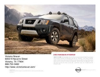 Nissan Xterra PRO-4X shown in Night Armor.




                                                                                                                2012 Nissan xterra®
Victoria Nissan                                                                                                 Keep it core. Take advantage of a 261-hp V6 and a fully boxed steel ladder frame and get
                                                                                                                going. Roof-rack-mounted off-road lights shine the way.1 Bluetooth® comes along.1 Versatility
6003 N Navarro Street                                                                                           and spontaneity forge a hard-core bond. While a roof rack ups your options and rear bumper steps
                                                                                                                help you get to your gear. It’s all about the adrenaline. And the locking rear differential.1 Stash
Victoria, TX 77904                                                                                              the damp and dirty, but clean up easy with a wipe-down cargo area. A higher purpose?
                                                                                                                Constant motion.
888-753-0482
http://www.victorianissan.com/
    1
      Available feature.                                                                                                                                                               Shift_the way you move
    ® The Bluetooth word mark and logos are owned by Bluetooth SIG, Inc., and any use of such marks by Nissan
    is under license.
 