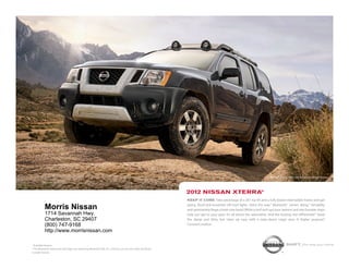 nissan xterra pro-4x shown in night Armor.




                                                                                                            2012 NissaN xterra®
                                                                                                            Keep it core. take advantage of a 261-hp v6 and a fully boxed steel ladder frame and get
                                                                                                            going. roof-rack-mounted off-road lights shine the way.1 Bluetooth® comes along.1 versatility
           Morris Nissan                                                                                    and spontaneity forge a hard-core bond. While a roof rack ups your options and rear bumper steps
           1714 Savannah Hwy.                                                                               help you get to your gear. it’s all about the adrenaline. And the locking rear differential.1 stash
           Charleston, SC 29407                                                                             the damp and dirty, but clean up easy with a wipe-down cargo area. A higher purpose?
           (800) 747-9168                                                                                   constant motion.
           http://www.morrisnissan.com

1
  Available feature.                                                                                                                                                               shift_the way you move
® the Bluetooth word mark and logos are owned by Bluetooth siG, inc., and any use of such marks by nissan
is under license.
 