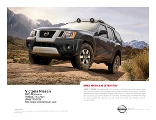nissan xterra pro-4x shown in night Armor.




                                                                                                            2012 NissaN xterra®
                                                                                                            Keep it core. take advantage of a 261-hp v6 and a fully boxed steel ladder frame and get
                     Victoria Nissan                                                                        going. roof-rack-mounted off-road lights shine the way.1 Bluetooth® comes along.1 versatility
                                                                                                            and spontaneity forge a hard-core bond. While a roof rack ups your options and rear bumper steps
                     6003 N Navarro                                                                         help you get to your gear. it’s all about the adrenaline. And the locking rear differential.1 stash
                     Victoria, TX 77904                                                                     the damp and dirty, but clean up easy with a wipe-down cargo area. A higher purpose?
                     (866) 760-0759                                                                         constant motion.
                     http://www.victorianissan.com

1
  Available feature.                                                                                                                                                               shift_the way you move
® the Bluetooth word mark and logos are owned by Bluetooth siG, inc., and any use of such marks by nissan
is under license.
 