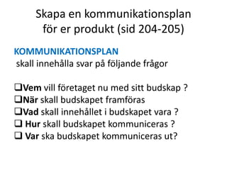 Skapa en kommunikationsplan
      för er produkt (sid 204-205)
KOMMUNIKATIONSPLAN
skall innehålla svar på följande frågor

Vem vill företaget nu med sitt budskap ?
När skall budskapet framföras
Vad skall innehållet i budskapet vara ?
 Hur skall budskapet kommuniceras ?
 Var ska budskapet kommuniceras ut?
 