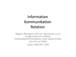 Information
        Kommunikation
            Relation
 Dagens företag är allt mer beroende av en
         fungerande och effektiv
marknadskommunikation med nöjda kunder
             som ett av målen
           (sidan 188,203- 250)
 
