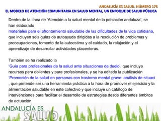 ANDALUCÍA ES SALUD. NÚMERO 176
EL MODELO DE ATENCIÓN COMUNITARIA EN SALUD MENTAL, UN ENFOQUE DE SALUD PÚBLICA

 Dentro de la línea de ‘Atención a la salud mental de la población andaluza’, se
 han elaborado
 materiales para el afrontamiento saludable de las dificultades de la vida cotidiana,
 que incluyen seis guías de autoayuda dirigidas a la resolución de problemas y
 preocupaciones, fomento de la autoestima y el cuidado, la relajación y el
 aprendizaje de desarrollar actividades placenteras.

 También se ha realizado la
 ‘Guía para profesionales de la salud ante situaciones de duelo’, que incluye
 recursos para dolientes y para profesionales, y se ha editado la publicación
 ‘Promoción de la salud en personas con trastorno mental grave: análisis de situación y
 , que pretende ser una herramienta práctica a la hora de promover el ejercicio y la
 alimentación saludable en este colectivo y que incluye un catálogo de
 intervenciones para facilitar el desarrollo de estrategias desde diferentes ámbitos
 de actuación.
 