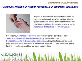 ANDALUCÍA ES SALUD. NÚMERO 182

MEJORAR EL ACCESO A LA PÍLDORA POSTCOITAL Y LA EDUCACIÓN SEXUAL, RECOME



                                    Mejorar la accesibilidad a la información sobre los
                                    métodos anticonceptivos, y entre estos, sobre la
                                    píldora postcoital, es una de las recomendaciones
                                    realizadas en el informe realizado en marzo por la
                                    Federación de Planificación Familiar Estatal.



   Por su parte, la información científica publicada en febrero de este año por la
   Sociedad Española de Contracepción (SEC), y secundada por la
   Sociedad Española de Ginecología y Obstetricia, subraya la eficacia de la píldora
   postcoital para evitar un embarazo no deseado. Además, pone de manifiesto que la
   facilidad y rapidez de su obtención es un aspecto clave.
 