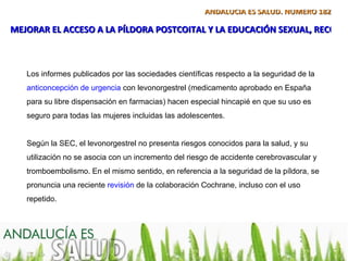 ANDALUCÍA ES SALUD. NÚMERO 182

MEJORAR EL ACCESO A LA PÍLDORA POSTCOITAL Y LA EDUCACIÓN SEXUAL, RECOME



   Los informes publicados por las sociedades científicas respecto a la seguridad de la
   anticoncepción de urgencia con levonorgestrel (medicamento aprobado en España
   para su libre dispensación en farmacias) hacen especial hincapié en que su uso es
   seguro para todas las mujeres incluidas las adolescentes.


   Según la SEC, el levonorgestrel no presenta riesgos conocidos para la salud, y su
   utilización no se asocia con un incremento del riesgo de accidente cerebrovascular y
   tromboembolismo. En el mismo sentido, en referencia a la seguridad de la píldora, se
   pronuncia una reciente revisión de la colaboración Cochrane, incluso con el uso
   repetido.
 