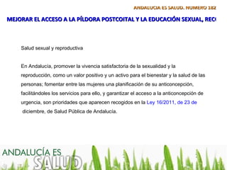 ANDALUCÍA ES SALUD. NÚMERO 182

MEJORAR EL ACCESO A LA PÍLDORA POSTCOITAL Y LA EDUCACIÓN SEXUAL, RECOME



    Salud sexual y reproductiva


    En Andalucía, promover la vivencia satisfactoria de la sexualidad y la
    reproducción, como un valor positivo y un activo para el bienestar y la salud de las
    personas; fomentar entre las mujeres una planificación de su anticoncepción,
    facilitándoles los servicios para ello, y garantizar el acceso a la anticoncepción de
    urgencia, son prioridades que aparecen recogidos en la Ley 16/2011, de 23 de
     diciembre, de Salud Pública de Andalucía.
 