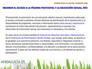 ANDALUCÍA ES SALUD. NÚMERO 182

MEJORAR EL ACCESO A LA PÍLDORA POSTCOITAL Y LA EDUCACIÓN SEXUAL, RECOME


  Precisamente, la promoción de una educación afectivo sexual y reproductiva adecuada,
  el acceso universal a prácticas clínicas efectivas de planificación de la reproducción y la
  disponibilidad de programas, servicios e información sobre salud sexual y reproductiva,
  constituyen el modo más efectivo de prevenir, especialmente en jóvenes, las
  infecciones de transmisión sexual, los embarazos no deseados y los abortos.

  En este marco se inscribe también la Carta de los Derechos Sexuales y Reproductivos
  de la Federación de Planificación Familiar Estatal, que recoge, entre éstos, el derecho a
  la igualdad; a la autonomía personal; a la libertad, seguridad e integrridad corporal; a
  tomar decisiones reproductivas libres y responsables; a la información; a la educación
  sexual; a la privacidad y confidencialidad; a la atención y protección de la salud sexual y
  reproductiva; a optar por los distintos modos de convivencia y a la libertad de opinión y
  participación.
 