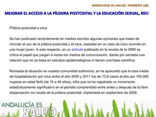 ANDALUCÍA ES SALUD. NÚMERO 182

MEJORAR EL ACCESO A LA PÍLDORA POSTCOITAL Y LA EDUCACIÓN SEXUAL, RECOME


  Píldora postcoital e ictus


  Se han publicado recientemente en medios escritos algunas opiniones que tratan de
  vincular el uso de la píldora postcoital y el ictus, basadas en un caso de ictus ocurrido en
  una mujer joven. A este respecto, en un artículo publicado en la revista de la OMS se
  critica el papel que juegan a veces los medios de comunicación, dando por sentada una
  relación que no se basa en estudios epidemiológicos ni tienen una base científica.


  Revisada la situación en nuestra comunidad autónoma, se ha apreciado que la tasa media
  de hospitalización por ictus entre el año 2000 y 2011 fue de 13,6 casos al año por 100.000
  mujeres en edad fértil (de 15 a 44 años), cifra que no ha registrado un incremento
  estadísticamente significativo en el período comprendido entre antes y después de la libre
  dispensación sin receta de la píldora postcoital, implantada en septiembre de 2009.
 