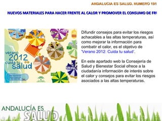 ANDALUCÍA ES SALUD. NÚMERO 191

NUEVOS MATERIALES PARA HACER FRENTE AL CALOR Y PROMOVER EL CONSUMO DE FRUTA



                                   Difundir consejos para evitar los riesgos
                                   achacables a las altas temperaturas, así
                                   como mejorar la información para
                                   combatir el calor, es el objetivo de
                                   'Verano 2012: Cuida tu salud‘.

                                   En este apartado web la Consejería de
                                   Salud y Bienestar Social ofrece a la
                                   ciudadanía información de interés sobre
                                   el calor y consejos para evitar los riesgos
                                   asociados a las altas temperaturas.
 