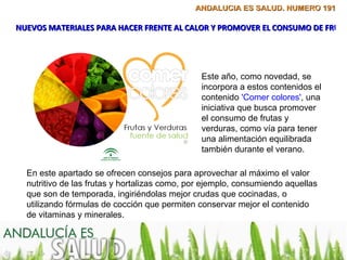 ANDALUCÍA ES SALUD. NÚMERO 191

NUEVOS MATERIALES PARA HACER FRENTE AL CALOR Y PROMOVER EL CONSUMO DE FRUTA




                                               Este año, como novedad, se
                                               incorpora a estos contenidos el
                                               contenido 'Comer colores', una
                                               iniciativa que busca promover
                                               el consumo de frutas y
                                               verduras, como vía para tener
                                               una alimentación equilibrada
                                               también durante el verano.

  En este apartado se ofrecen consejos para aprovechar al máximo el valor
  nutritivo de las frutas y hortalizas como, por ejemplo, consumiendo aquellas
  que son de temporada, ingiriéndolas mejor crudas que cocinadas, o
  utilizando fórmulas de cocción que permiten conservar mejor el contenido
  de vitaminas y minerales.
 
