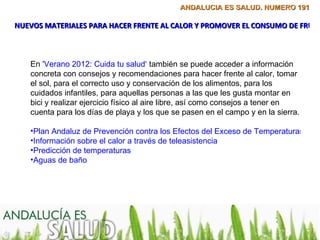 ANDALUCÍA ES SALUD. NÚMERO 191

NUEVOS MATERIALES PARA HACER FRENTE AL CALOR Y PROMOVER EL CONSUMO DE FRUTA



   En 'Verano 2012: Cuida tu salud‘ también se puede acceder a información
   concreta con consejos y recomendaciones para hacer frente al calor, tomar
   el sol, para el correcto uso y conservación de los alimentos, para los
   cuidados infantiles, para aquellas personas a las que les gusta montar en
   bici y realizar ejercicio físico al aire libre, así como consejos a tener en
   cuenta para los días de playa y los que se pasen en el campo y en la sierra.

   •Plan Andaluz de Prevención contra los Efectos del Exceso de Temperaturas sobr
   •Información sobre el calor a través de teleasistencia
   •Predicción de temperaturas
   •Aguas de baño
 