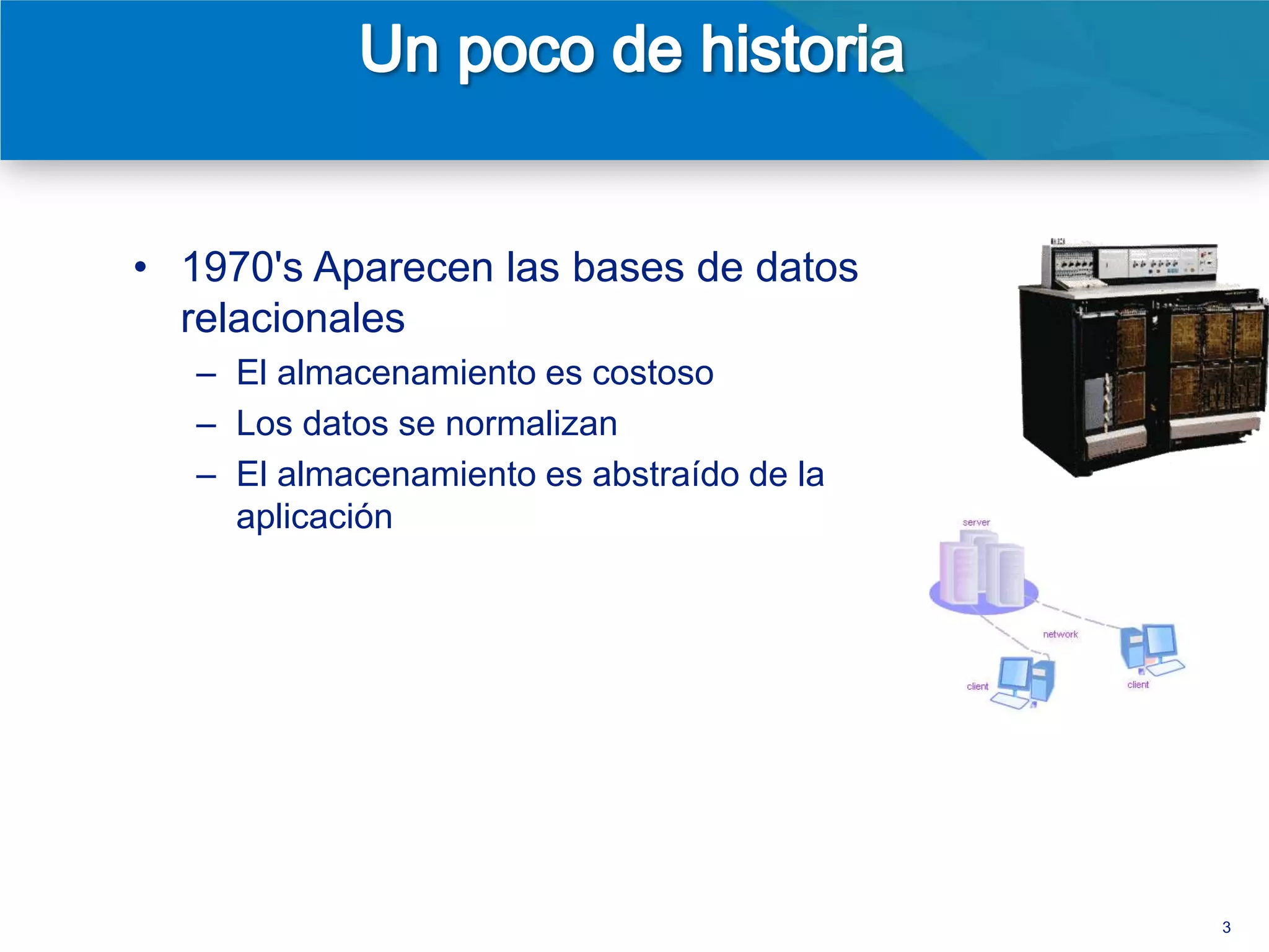 • 1970's Aparecen las bases de datos
  relacionales
   – El almacenamiento es caro
   – Los datos se normalizan
   – El almacenamiento es abstraído de la
     aplicación
• 1980's Aparecen versiones
  comerciales de las RDBMS
   – Modelo cliente/servidor
   – SQL emerge como estándar




                                            3
 