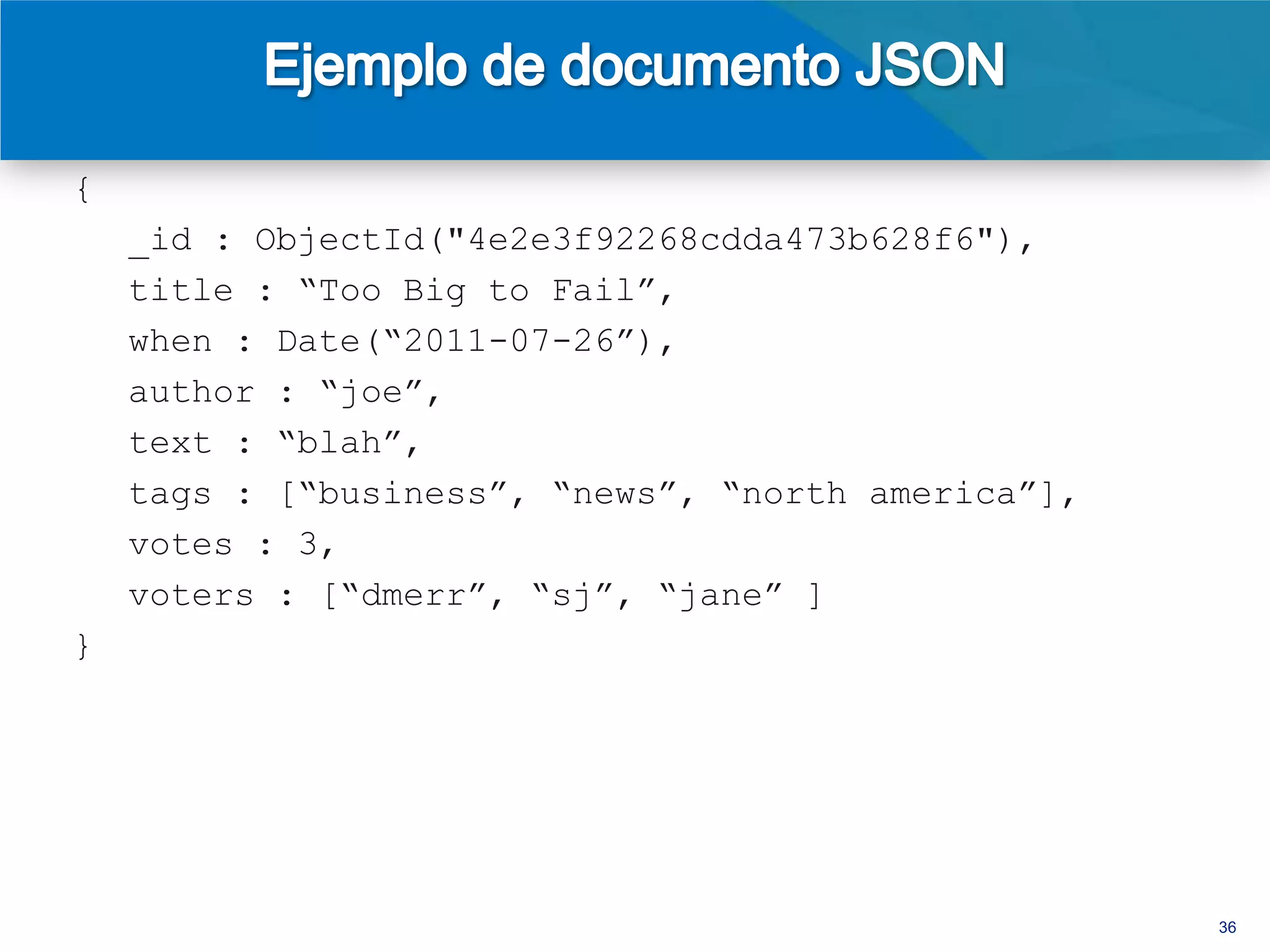 {
    _id : ObjectId("4e2e3f92268cdda473b628f6"),
    title : “Too Big to Fail”,
    when : Date(“2011-07-26”),
    author : “joe”,
    text : “blah”,
    tags : [“business”, “news”, “north america”],
    votes : 3,
    voters : [“dmerr”, “sj”, “jane” ],
    comments : [
       { by : “tim157”, text : “great story” },
       { by : “gora”, text : “i don’t think so” },
       { by : “dmerr”, text : “also check out...” }
    ]
}

                                                      36
 