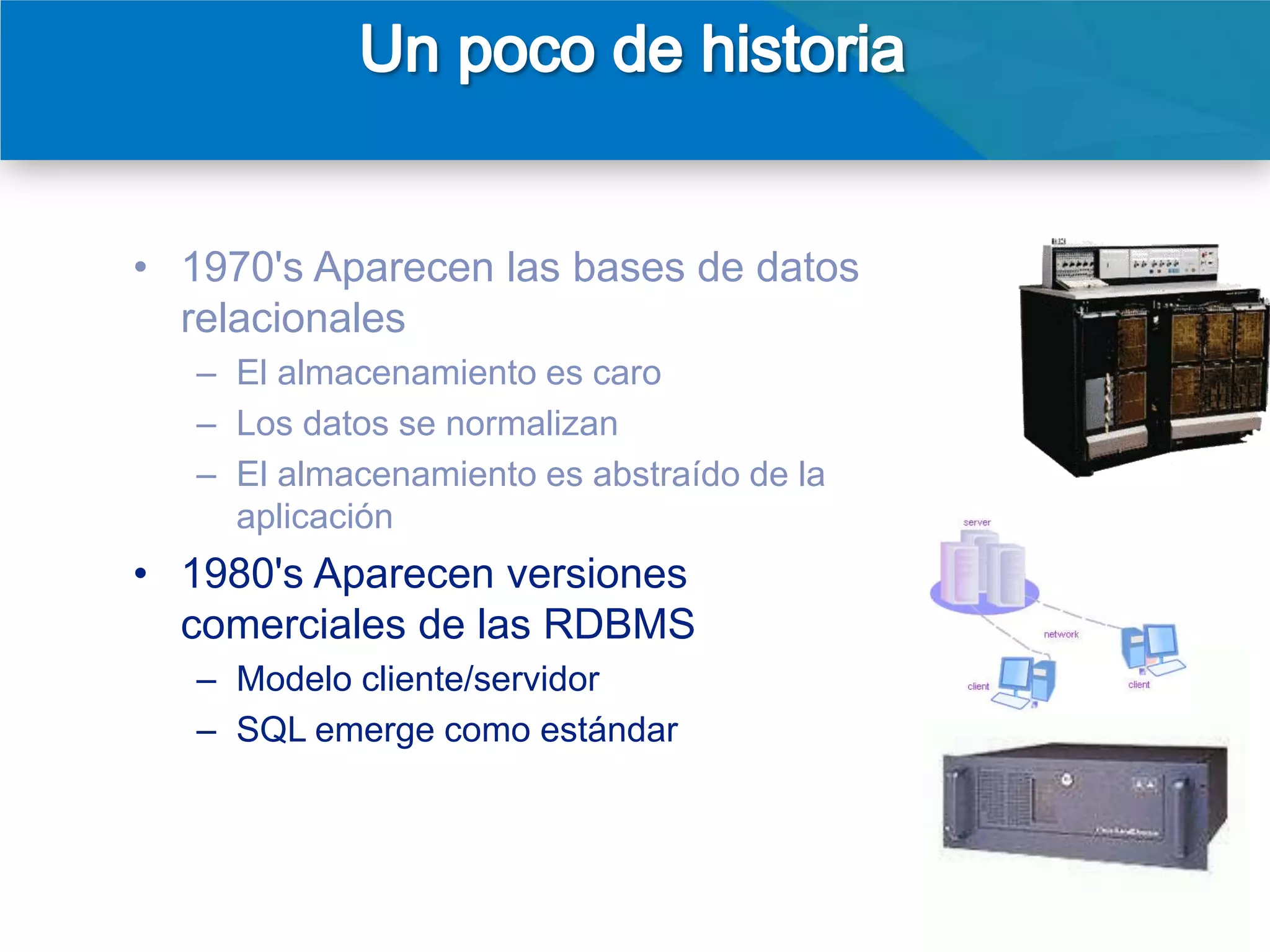 • 1970's Aparecen las bases de datos
  relacionales
   – El almacenamiento es caro
   – Los datos se normalizan
   – El almacenamiento es abstraído de la
     aplicación
• 1980's Aparecen versiones
  comerciales de las RDBMS
   – Modelo cliente/servidor
   – SQL emerge como estándar
• 1990's Las cosas empiezan a cambiar
   – Cliente/servidor => arquitectura 3-niveles
   – Aparecen el internet y la web
                                                  4
 