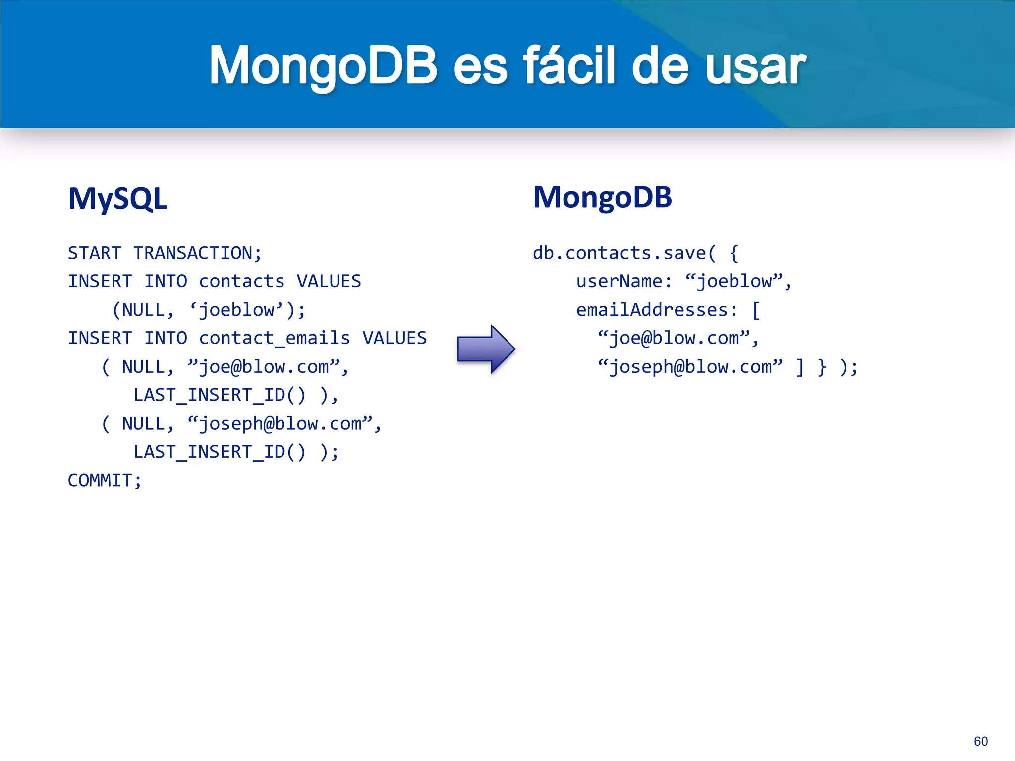MySQL                               MongoDB
START TRANSACTION;                  db.contacts.save( {
INSERT INTO contacts VALUES             userName: ‚joeblow‛,
    (NULL, ‘joeblow’);                  emailAddresses: [
INSERT INTO contact_emails VALUES         ‚joe@blow.com‛,
   ( NULL, ‛joe@blow.com‛,                ‚joseph@blow.com‛ ] } );
      LAST_INSERT_ID() ),
   ( NULL, ‚joseph@blow.com‛,
      LAST_INSERT_ID() );
COMMIT;




 • Existen interfaces (drivers) para docenas de lenguajes de
   programación
 • Una relación natural entre objetos (OO) y documentos
                                                                     60
 