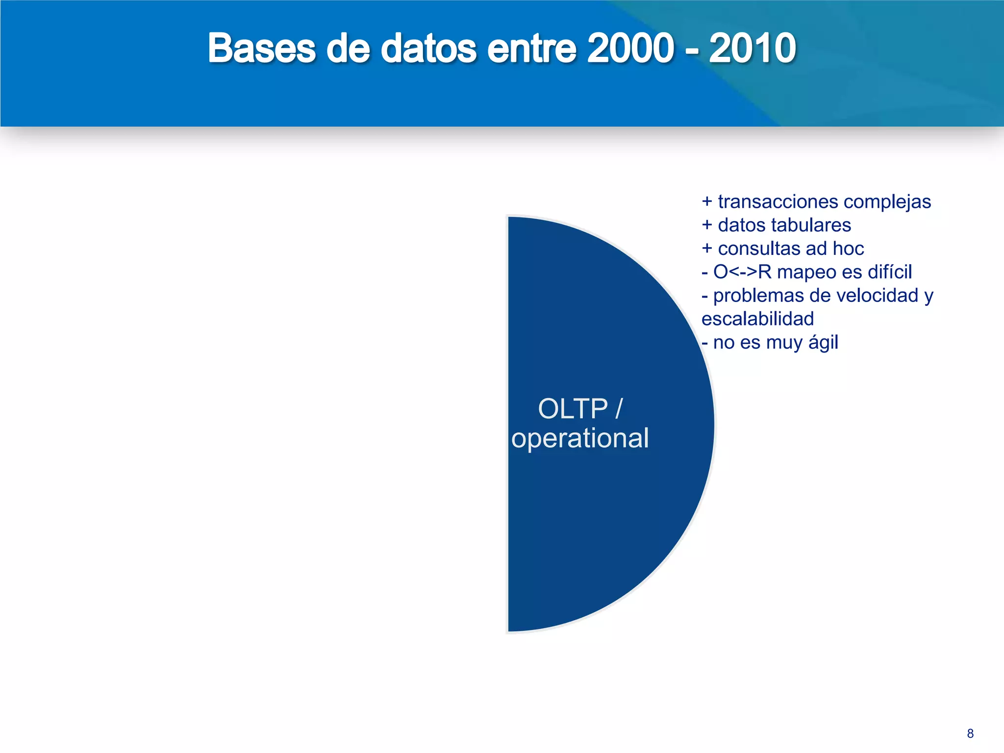 + transacciones complejas
+ consultas ad hoc                                    + datos tabulares
+ SQL como protocolo                                  + consultas ad hoc
estándar entre clientes y                             - O<->R mapeo es difícil
servidores                                            - problemas de velocidad y
+ crece horizontalmente                               escalabilidad
mejor que las bases de                                - no es muy ágil
datos operacionales
- algunos limites de
escalabilidad                  BI /       OLTP /
- esquemas rígidos
- no es en tiempo
                            reporting   operational
real, pero funciona bien
con cargas masivas en
horas de la madrugada




                                                                                   8
 