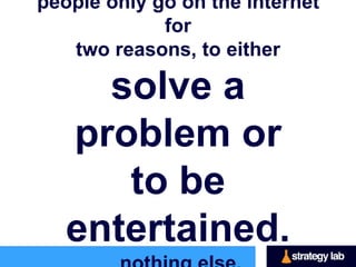 people only go on the internet for
     two reasons, to either

solve a problem or
to be entertained.
          nothing else.
 