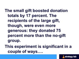 Falk’s study involved mailing 10,000 requests
  for charitable donations, divided into three
  groups.
One group received only the letter requesting
  the donation,
one group received the letter plus a free
  postcard and envelope (the small gift)
The last group received a package containing
  four postcards and envelopes (the large gift).
 