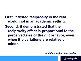 The small gift boosted donation totals by 17
 percent. The recipients of the large gift,
 though, were even more generous: they
 donated 75 percent more than the no-gift
 group.
This experiment is significant in a couple of
 ways….
 