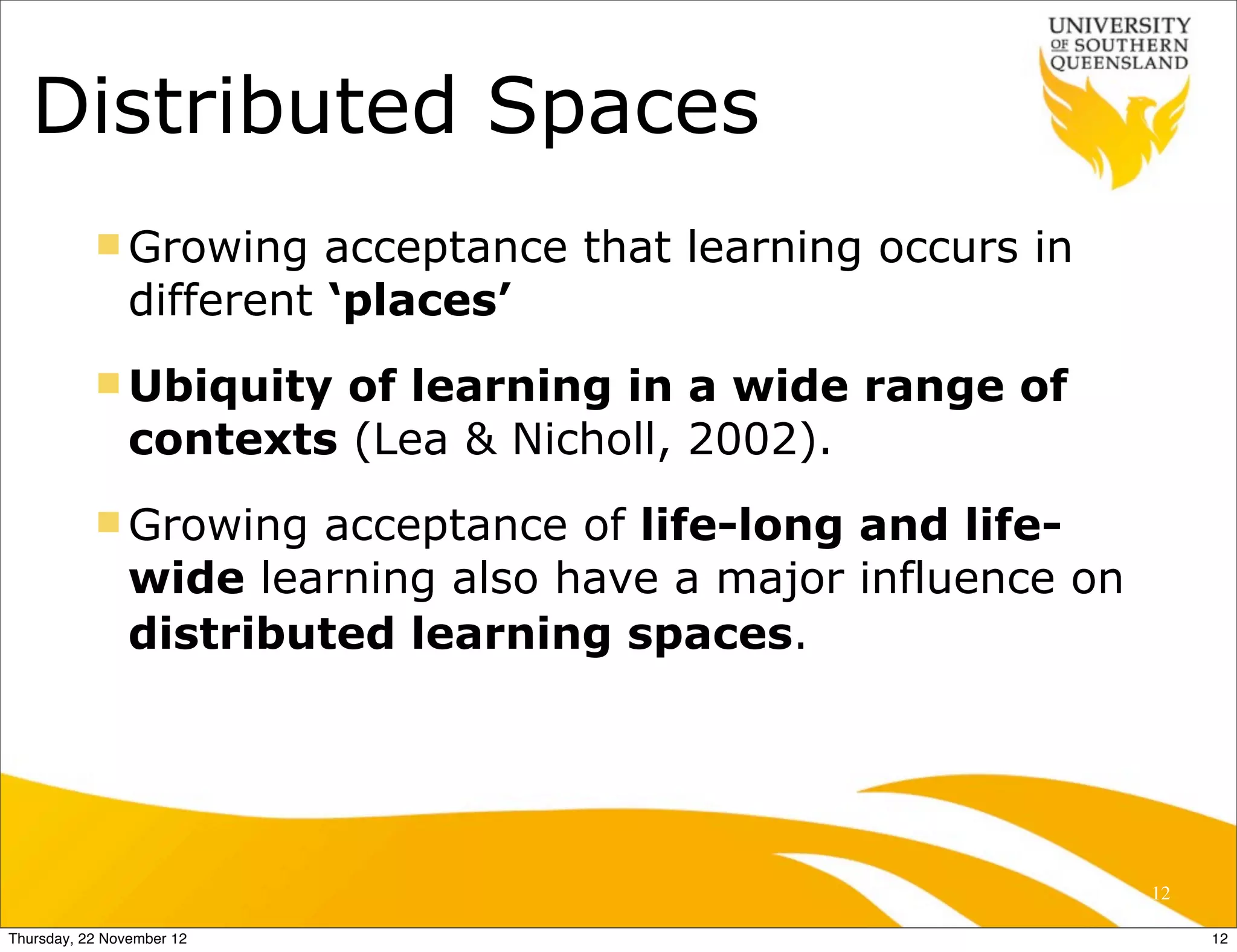 Distributed Spaces
           n Growing     acceptance that learning occurs in
                different ‘places’
           n Ubiquity   of learning in a wide range of
                contexts (Lea & Nicholl, 2002).
           n Growing   acceptance of life-long and life-
                wide learning also have a major influence on
                distributed learning spaces.




                                                               12

Thursday, 22 November 12                                            12
 